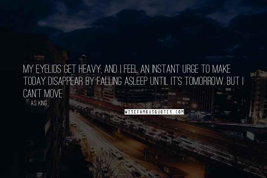 A.S. King quotes: My eyelids get heavy, and i feel an instant urge to make today disappear by falling asleep until it's tomorrow. But i can't move.
