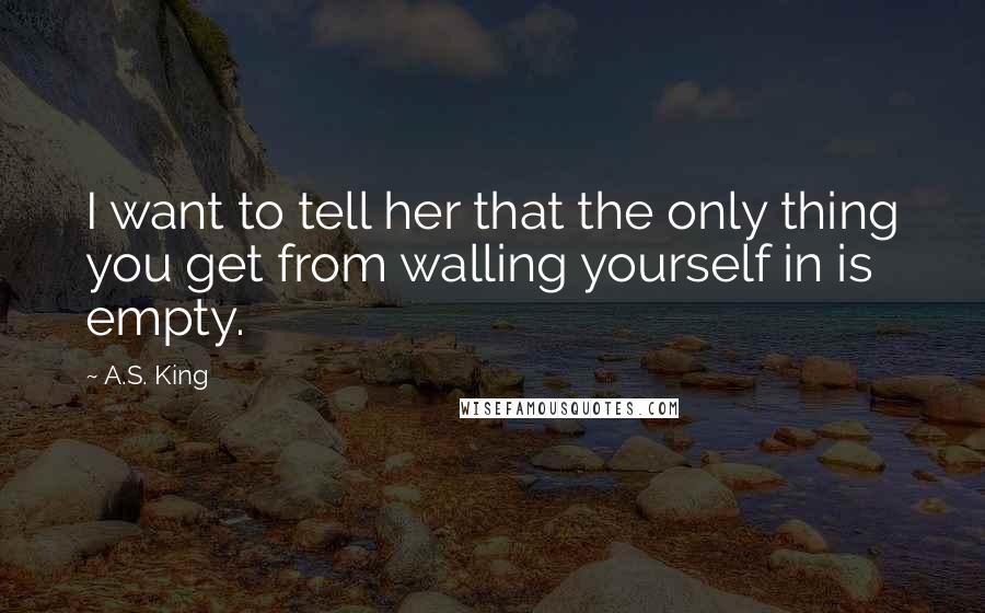 A.S. King quotes: I want to tell her that the only thing you get from walling yourself in is empty.