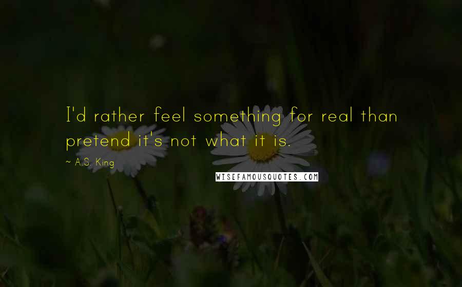 A.S. King quotes: I'd rather feel something for real than pretend it's not what it is.