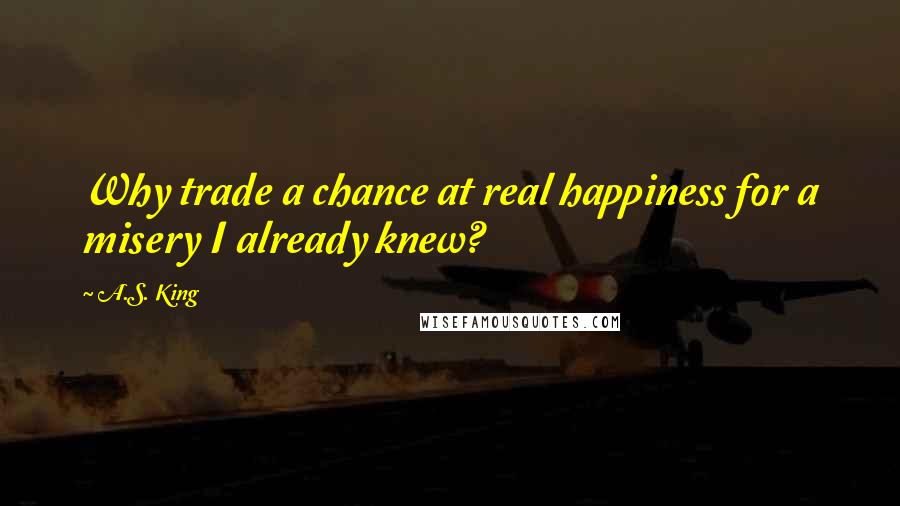 A.S. King quotes: Why trade a chance at real happiness for a misery I already knew?