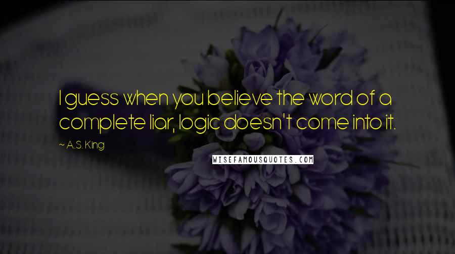 A.S. King quotes: I guess when you believe the word of a complete liar, logic doesn't come into it.