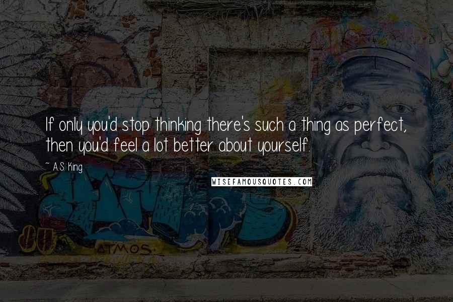 A.S. King quotes: If only you'd stop thinking there's such a thing as perfect, then you'd feel a lot better about yourself.