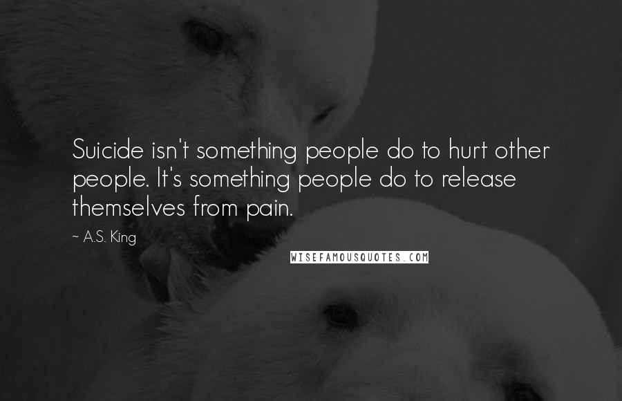 A.S. King quotes: Suicide isn't something people do to hurt other people. It's something people do to release themselves from pain.