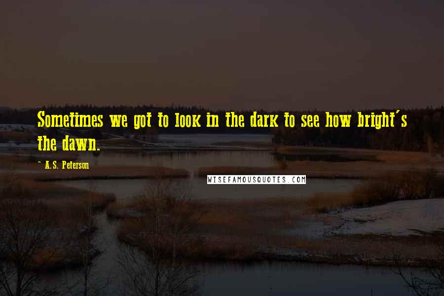 A.S. Peterson quotes: Sometimes we got to look in the dark to see how bright's the dawn.
