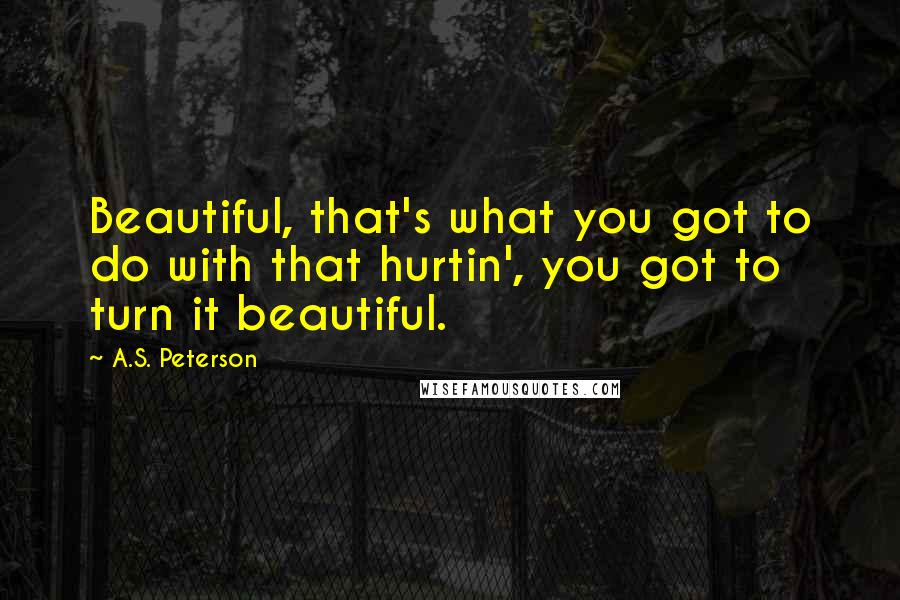 A.S. Peterson quotes: Beautiful, that's what you got to do with that hurtin', you got to turn it beautiful.
