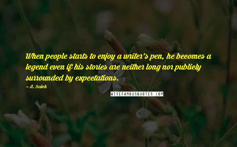 A. Saleh quotes: When people starts to enjoy a writer's pen, he becomes a legend even if his stories are neither long nor publicly surrounded by expectations. A. Saleh quotes: When people starts to enjoy a writer's pen, he becomes a legend even if his stories are neither long nor publicly surrounded by expectations.