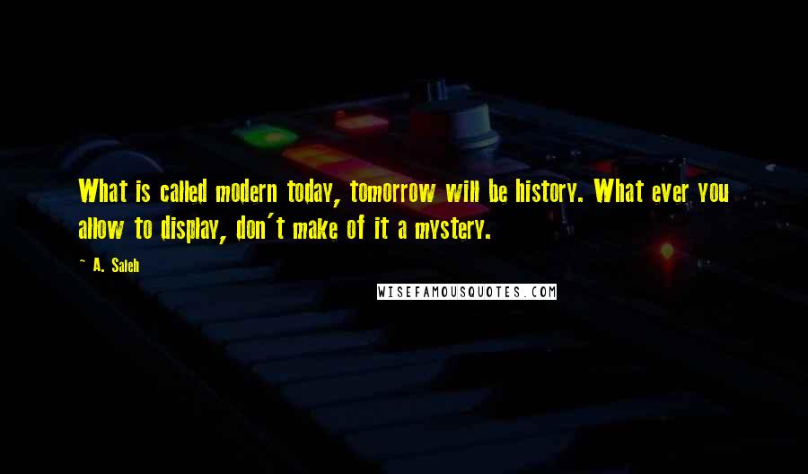 A. Saleh quotes: What is called modern today, tomorrow will be history. What ever you allow to display, don't make of it a mystery.