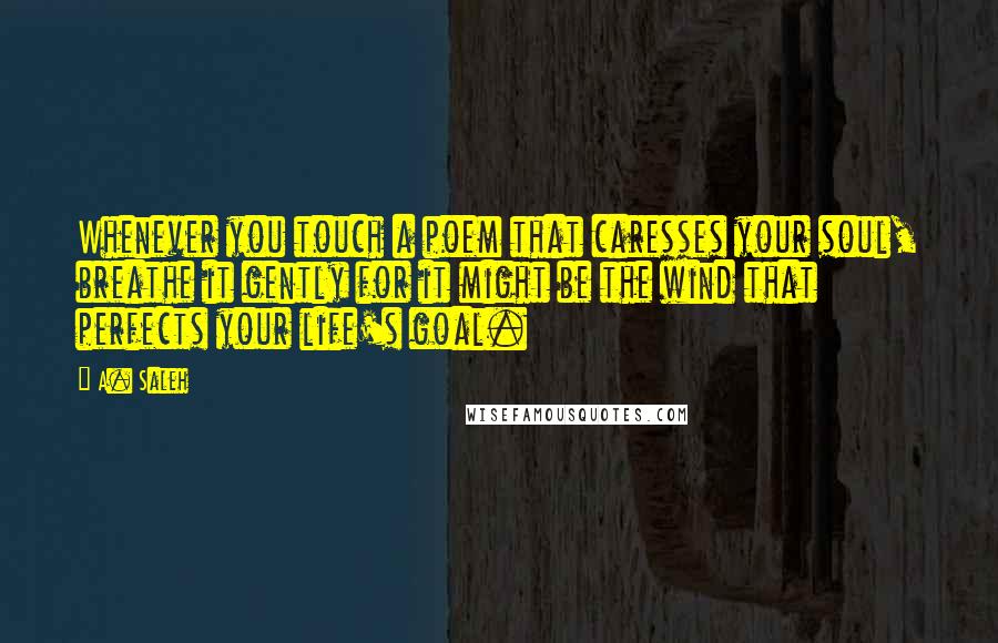 A. Saleh quotes: Whenever you touch a poem that caresses your soul, breathe it gently for it might be the wind that perfects your life's goal. A. Saleh quotes: Whenever you touch a poem that caresses your soul, breathe it gently for it might be the wind that perfects your life's goal.