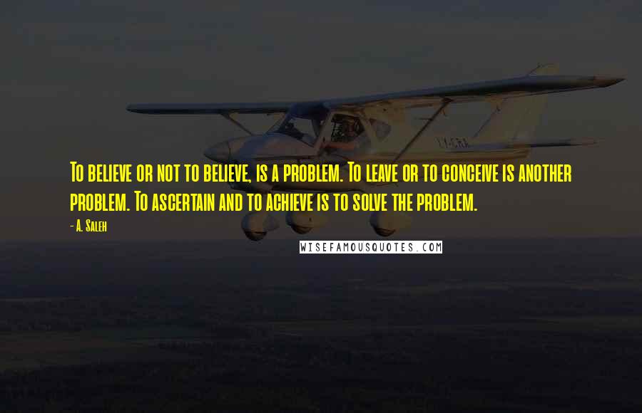 A. Saleh quotes: To believe or not to believe, is a problem. To leave or to conceive is another problem. To ascertain and to achieve is to solve the problem. A. Saleh quotes: To believe or not to believe, is a problem. To leave or to conceive is another problem. To ascertain and to achieve is to solve the problem.
