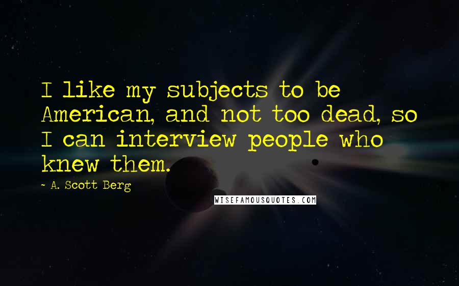 A. Scott Berg quotes: I like my subjects to be American, and not too dead, so I can interview people who knew them.