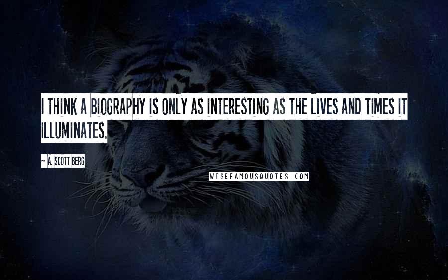 A. Scott Berg quotes: I think a biography is only as interesting as the lives and times it illuminates.