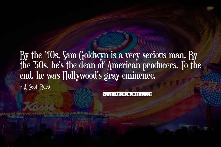 A. Scott Berg quotes: By the '40s, Sam Goldwyn is a very serious man. By the '50s, he's the dean of American producers. To the end, he was Hollywood's gray eminence.