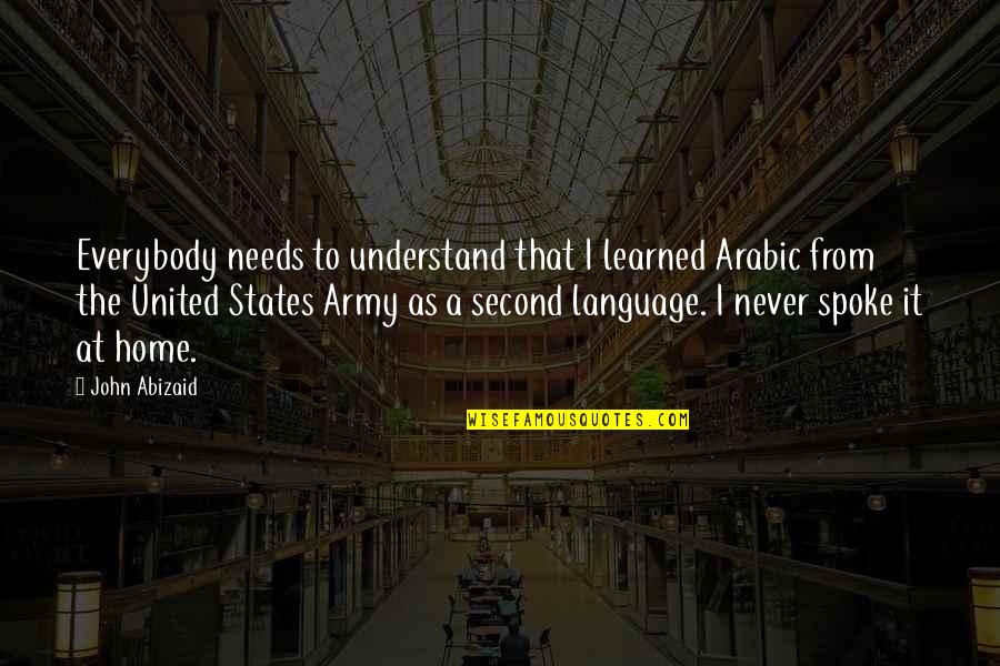 A Second Home Quotes By John Abizaid: Everybody needs to understand that I learned Arabic