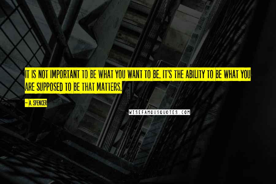 A. Spencer quotes: It is not important to be what you want to be. It's the ability to be what you are supposed to be that matters.