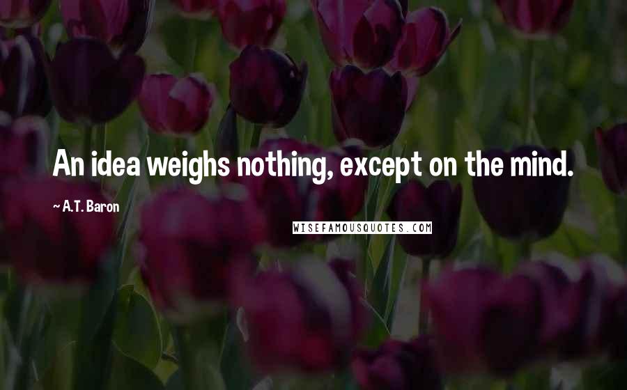 A.T. Baron quotes: An idea weighs nothing, except on the mind. A.T. Baron quotes: An idea weighs nothing, except on the mind.