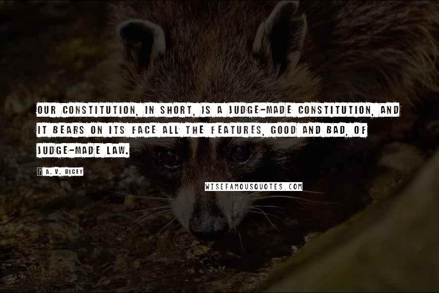 A. V. Dicey quotes: Our constitution, in short, is a judge-made constitution, and it bears on its face all the features, good and bad, of judge-made law.