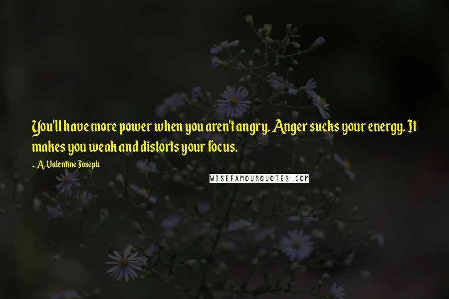 A. Valentine Joseph quotes: You'll have more power when you aren't angry. Anger sucks your energy. It makes you weak and distorts your focus. A. Valentine Joseph quotes: You'll have more power when you aren't angry. Anger sucks your energy. It makes you weak and distorts your focus.