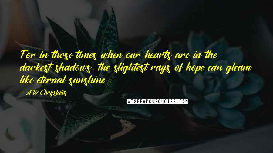 A.W.Chrystalis quotes: For in those times when our hearts are in the darkest shadows, the slightest rays of hope can gleam like eternal sunshine A.W.Chrystalis quotes: For in those times when our hearts are in the darkest shadows, the slightest rays of hope can gleam like eternal sunshine