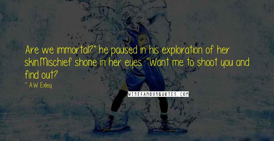 A.W. Exley quotes: Are we immortal?" he paused in his exploration of her skin.Mischief shone in her eyes. "Want me to shoot you and find out? A.W. Exley quotes: Are we immortal?" he paused in his exploration of her skin.Mischief shone in her eyes. "Want me to shoot you and find out?