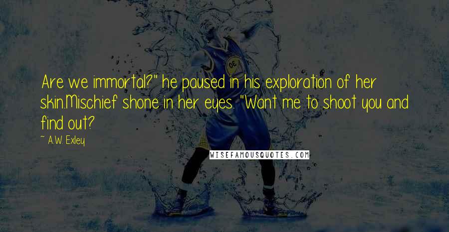 A.W. Exley quotes: Are we immortal?" he paused in his exploration of her skin.Mischief shone in her eyes. "Want me to shoot you and find out?
