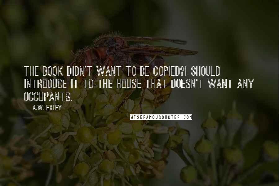 A.W. Exley quotes: The book didn't want to be copied?I should introduce it to the house that doesn't want any occupants. A.W. Exley quotes: The book didn't want to be copied?I should introduce it to the house that doesn't want any occupants.