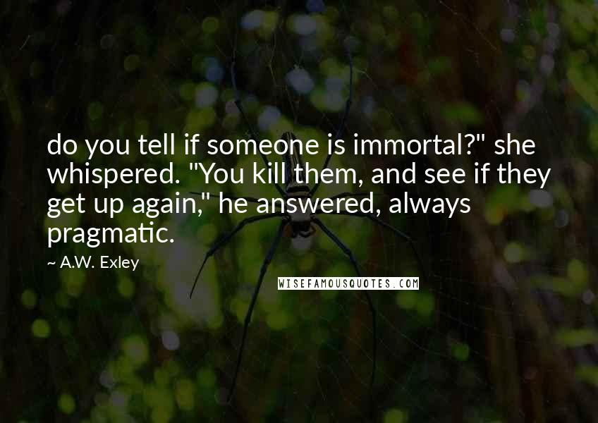 A.W. Exley quotes: do you tell if someone is immortal?" she whispered. "You kill them, and see if they get up again," he answered, always pragmatic. A.W. Exley quotes: do you tell if someone is immortal?" she whispered. "You kill them, and see if they get up again," he answered, always pragmatic.