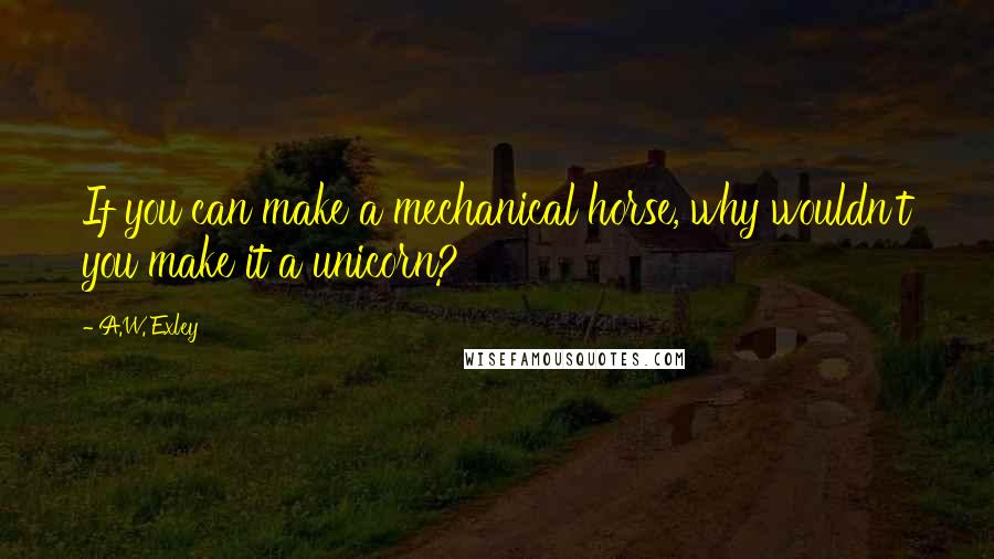 A.W. Exley quotes: If you can make a mechanical horse, why wouldn't you make it a unicorn?