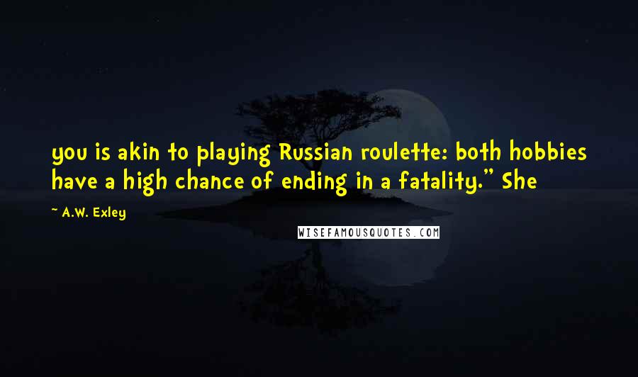 A.W. Exley quotes: you is akin to playing Russian roulette: both hobbies have a high chance of ending in a fatality." She A.W. Exley quotes: you is akin to playing Russian roulette: both hobbies have a high chance of ending in a fatality." She