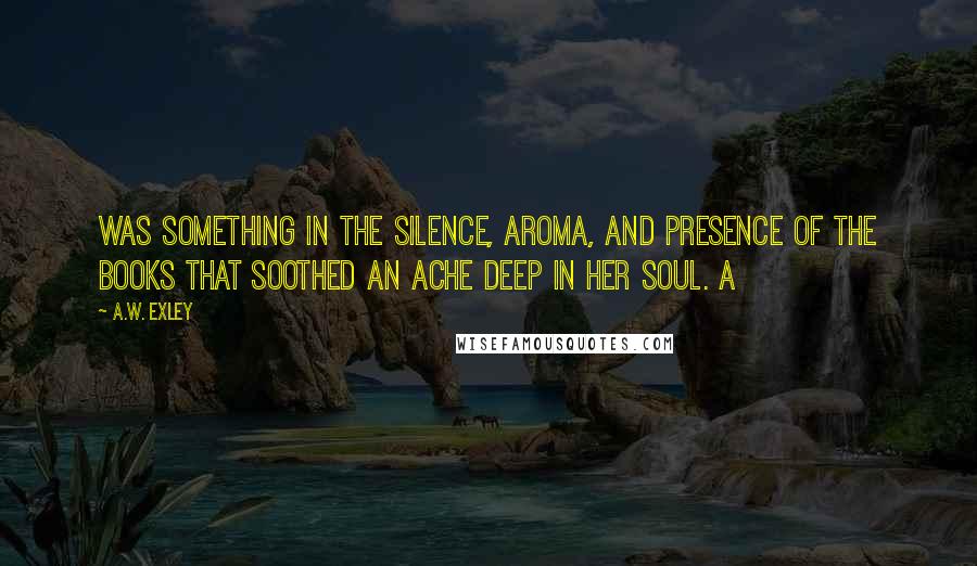 A.W. Exley quotes: was something in the silence, aroma, and presence of the books that soothed an ache deep in her soul. A A.W. Exley quotes: was something in the silence, aroma, and presence of the books that soothed an ache deep in her soul. A