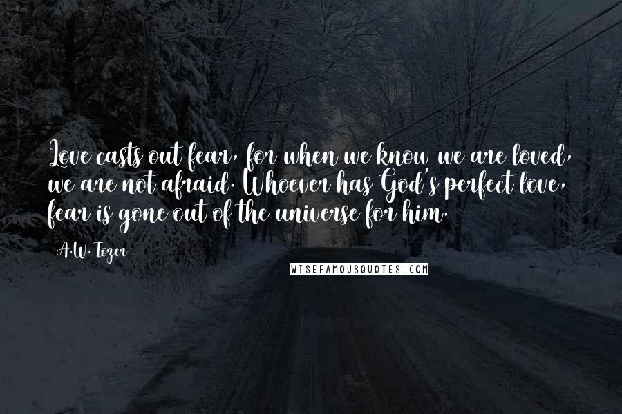 A.W. Tozer quotes: Love casts out fear, for when we know we are loved, we are not afraid. Whoever has God's perfect love, fear is gone out of the universe for him.