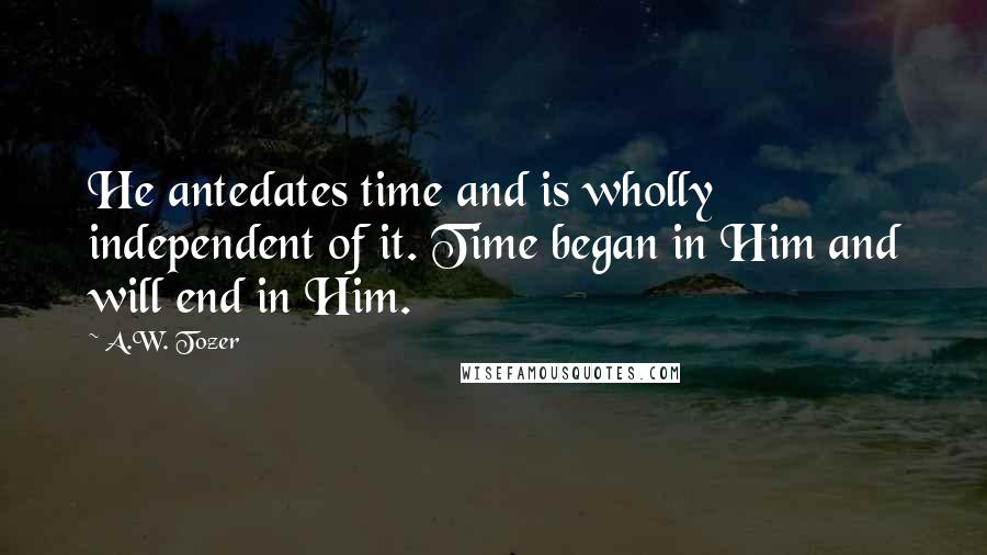 A.W. Tozer quotes: He antedates time and is wholly independent of it. Time began in Him and will end in Him.