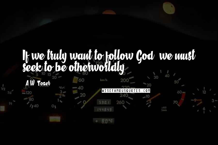 A.W. Tozer quotes: If we truly want to follow God, we must seek to be otherworldly.