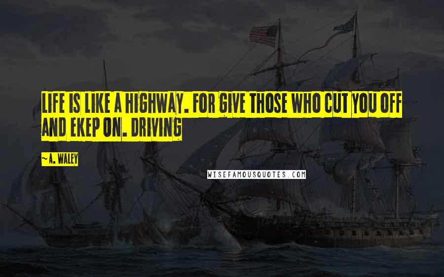 A. Waley quotes: Life is like a highway. For give those who cut you off and ekep On. Driving