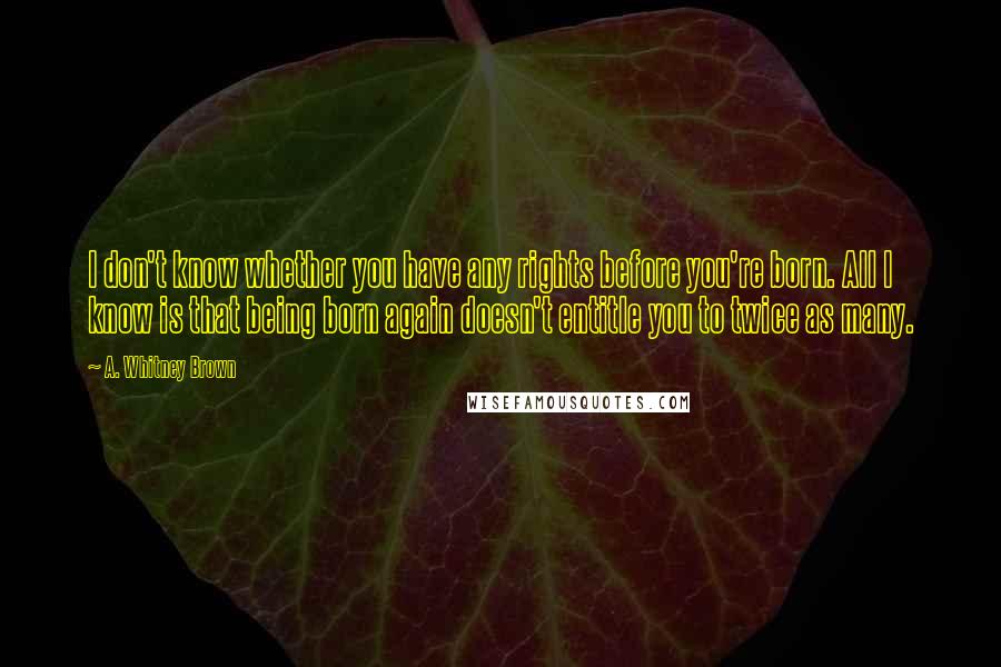 A. Whitney Brown quotes: I don't know whether you have any rights before you're born. All I know is that being born again doesn't entitle you to twice as many.