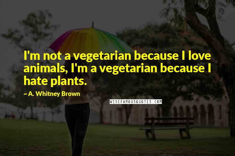 A. Whitney Brown quotes: I'm not a vegetarian because I love animals, I'm a vegetarian because I hate plants.