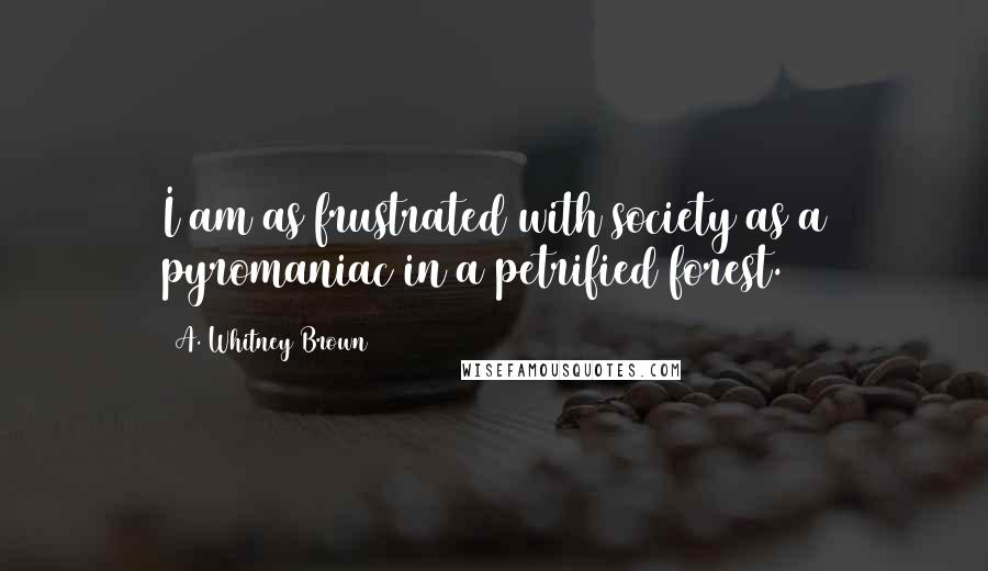 A. Whitney Brown quotes: I am as frustrated with society as a pyromaniac in a petrified forest.