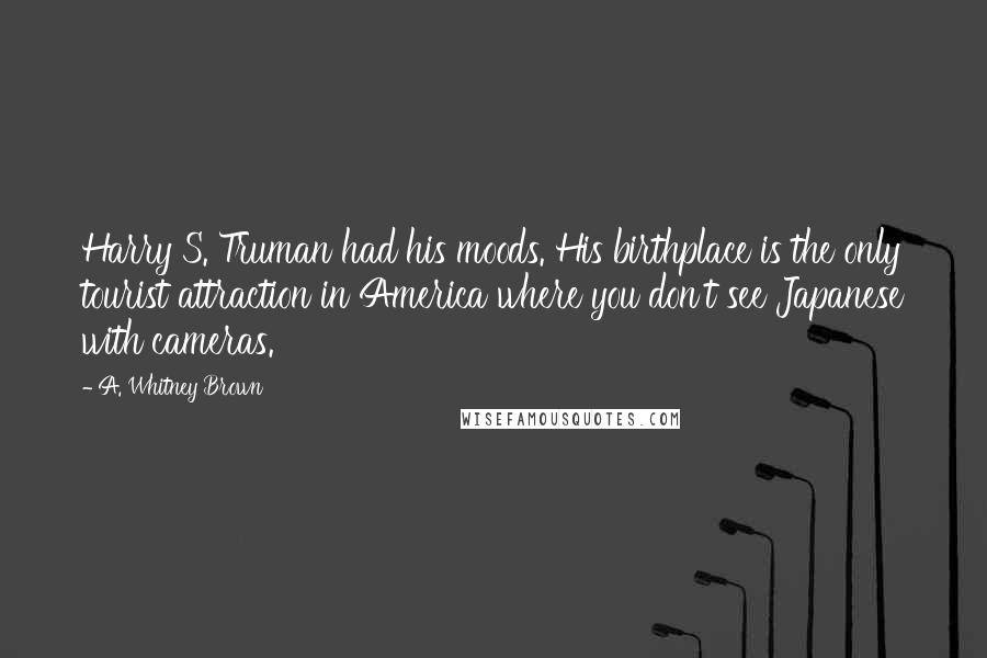 A. Whitney Brown quotes: Harry S. Truman had his moods. His birthplace is the only tourist attraction in America where you don't see Japanese with cameras. A. Whitney Brown quotes: Harry S. Truman had his moods. His birthplace is the only tourist attraction in America where you don't see Japanese with cameras.