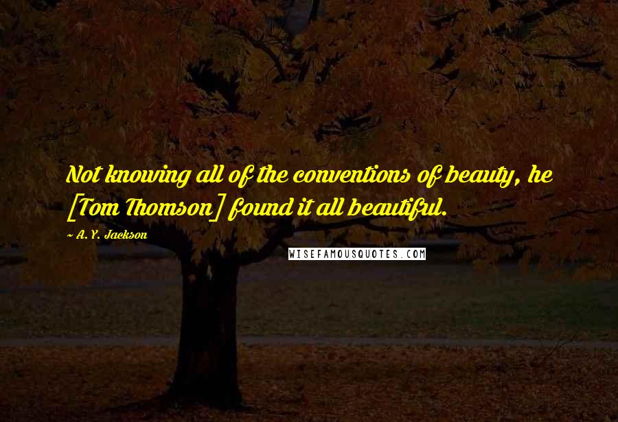 A. Y. Jackson quotes: Not knowing all of the conventions of beauty, he [Tom Thomson] found it all beautiful.