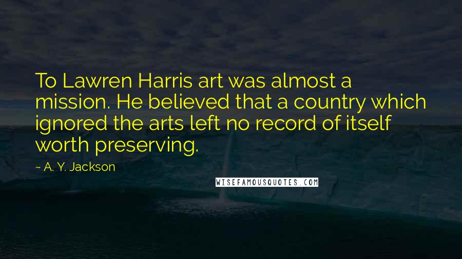 A. Y. Jackson quotes: To Lawren Harris art was almost a mission. He believed that a country which ignored the arts left no record of itself worth preserving.