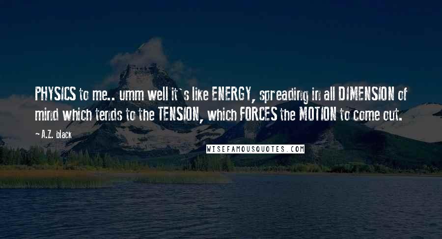 A.Z. Black quotes: PHYSICS to me.. umm well it's like ENERGY, spreading in all DIMENSION of mind which tends to the TENSION, which FORCES the MOTION to come out.