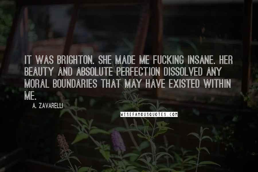 A. Zavarelli quotes: It was Brighton. She made me fucking insane. Her beauty and absolute perfection dissolved any moral boundaries that may have existed within me.