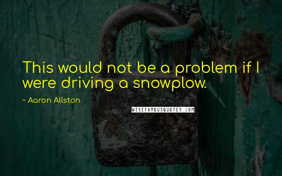 Aaron Allston quotes: This would not be a problem if I were driving a snowplow.