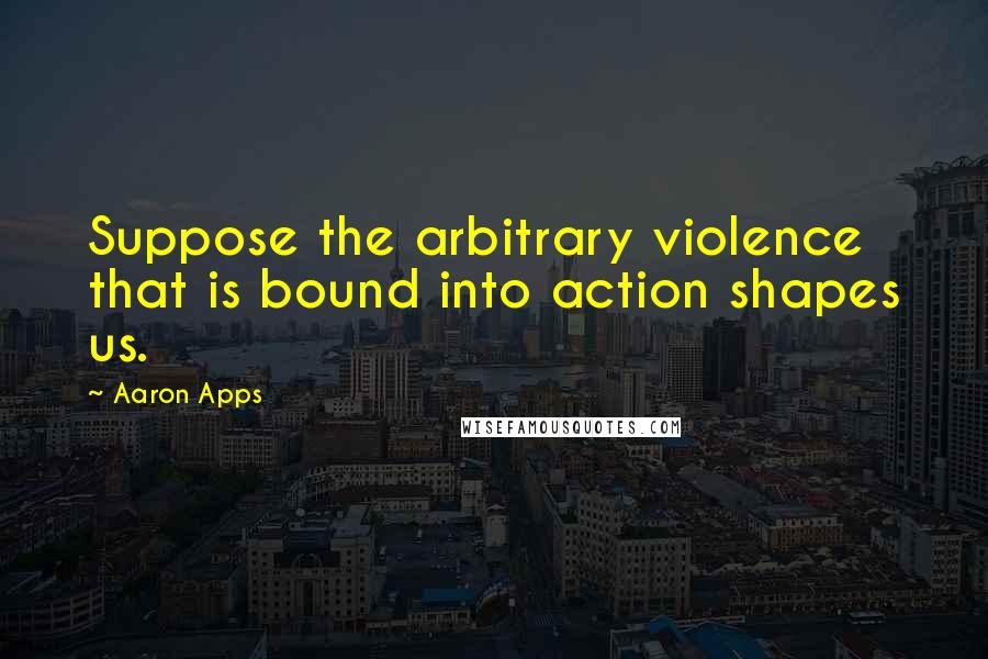 Aaron Apps quotes: Suppose the arbitrary violence that is bound into action shapes us.