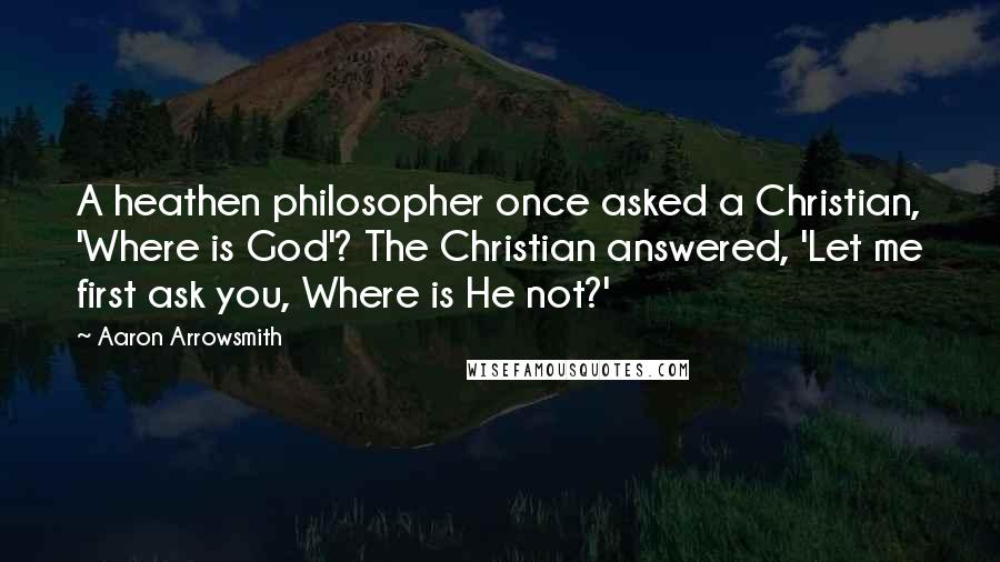 Aaron Arrowsmith quotes: A heathen philosopher once asked a Christian, 'Where is God'? The Christian answered, 'Let me first ask you, Where is He not?'