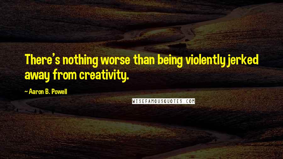 Aaron B. Powell quotes: There's nothing worse than being violently jerked away from creativity.