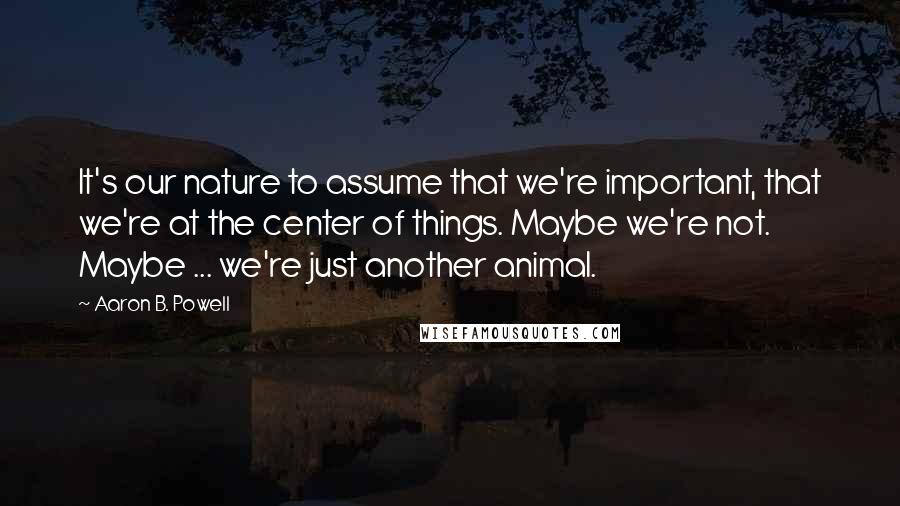 Aaron B. Powell quotes: It's our nature to assume that we're important, that we're at the center of things. Maybe we're not. Maybe ... we're just another animal.