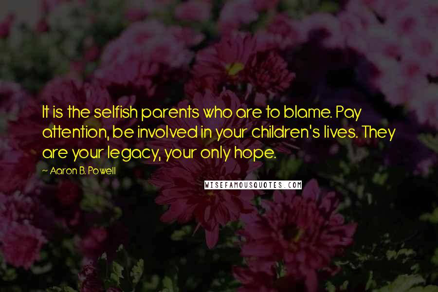 Aaron B. Powell quotes: It is the selfish parents who are to blame. Pay attention, be involved in your children's lives. They are your legacy, your only hope.