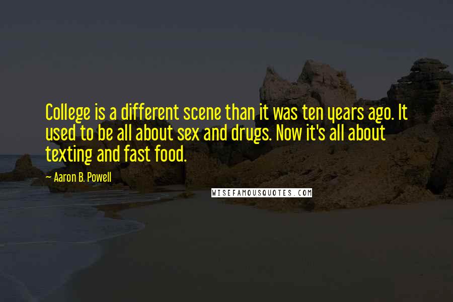 Aaron B. Powell quotes: College is a different scene than it was ten years ago. It used to be all about sex and drugs. Now it's all about texting and fast food.