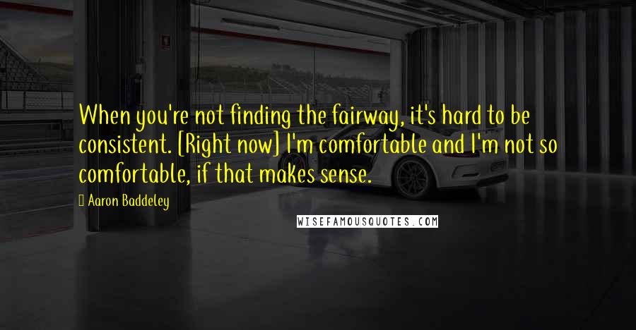 Aaron Baddeley quotes: When you're not finding the fairway, it's hard to be consistent. [Right now] I'm comfortable and I'm not so comfortable, if that makes sense.