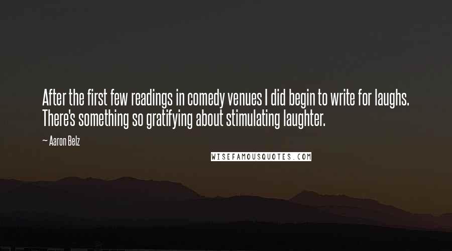 Aaron Belz quotes: After the first few readings in comedy venues I did begin to write for laughs. There's something so gratifying about stimulating laughter. Aaron Belz quotes: After the first few readings in comedy venues I did begin to write for laughs. There's something so gratifying about stimulating laughter.